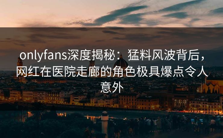onlyfans深度揭秘：猛料风波背后，网红在医院走廊的角色极具爆点令人意外