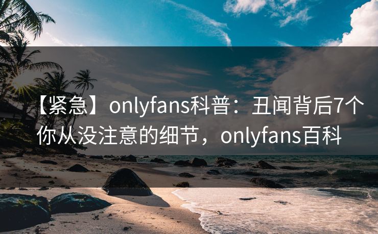 【紧急】onlyfans科普：丑闻背后7个你从没注意的细节，onlyfans百科