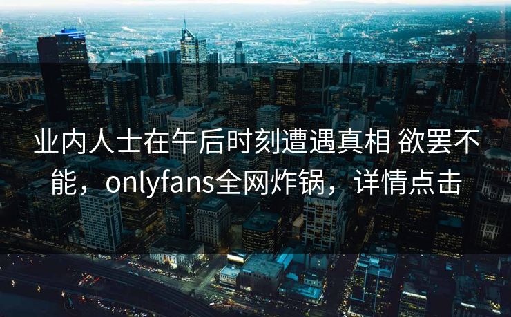 业内人士在午后时刻遭遇真相 欲罢不能，onlyfans全网炸锅，详情点击