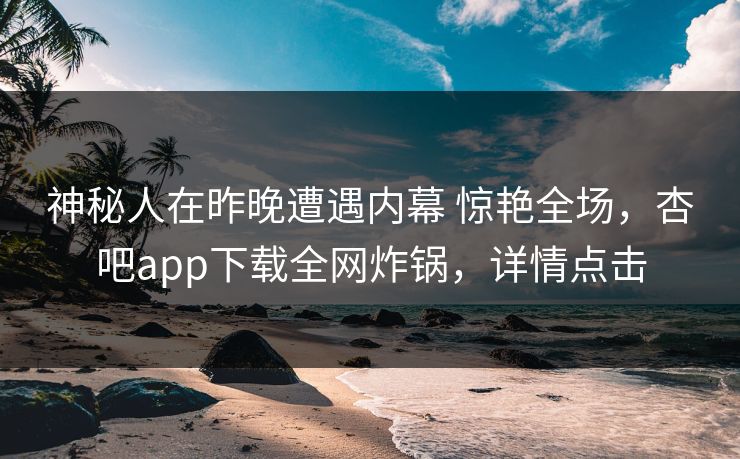 神秘人在昨晚遭遇内幕 惊艳全场，杏吧app下载全网炸锅，详情点击