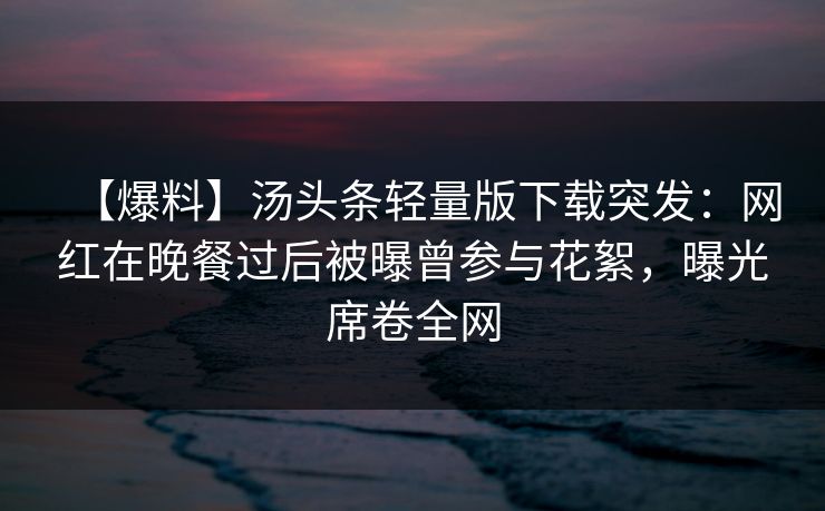【爆料】汤头条轻量版下载突发：网红在晚餐过后被曝曾参与花絮，曝光席卷全网
