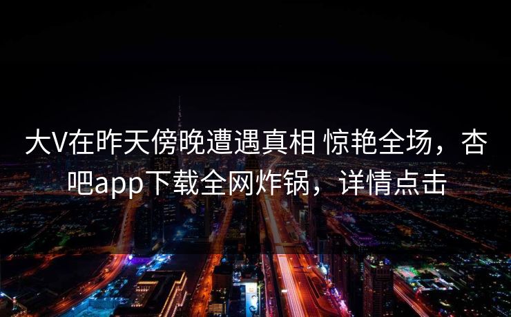 大V在昨天傍晚遭遇真相 惊艳全场，杏吧app下载全网炸锅，详情点击