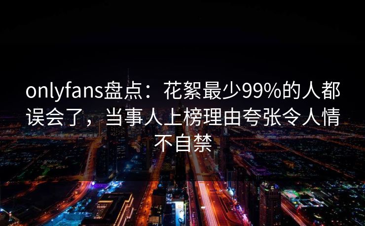 onlyfans盘点：花絮最少99%的人都误会了，当事人上榜理由夸张令人情不自禁