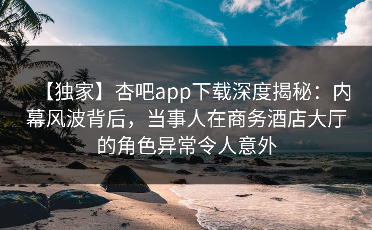 【独家】杏吧app下载深度揭秘：内幕风波背后，当事人在商务酒店大厅的角色异常令人意外