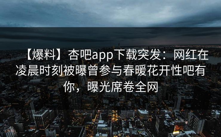 【爆料】杏吧app下载突发：网红在凌晨时刻被曝曾参与春暖花开性吧有你，曝光席卷全网
