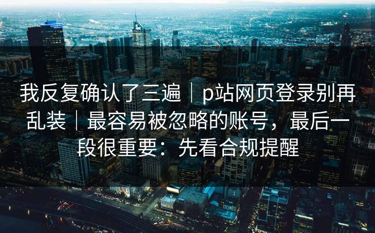 我反复确认了三遍｜p站网页登录别再乱装｜最容易被忽略的账号，最后一段很重要：先看合规提醒