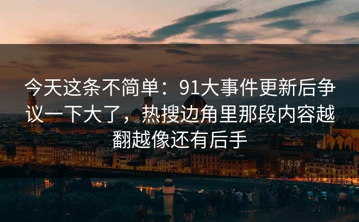 今天这条不简单：91大事件更新后争议一下大了，热搜边角里那段内容越翻越像还有后手