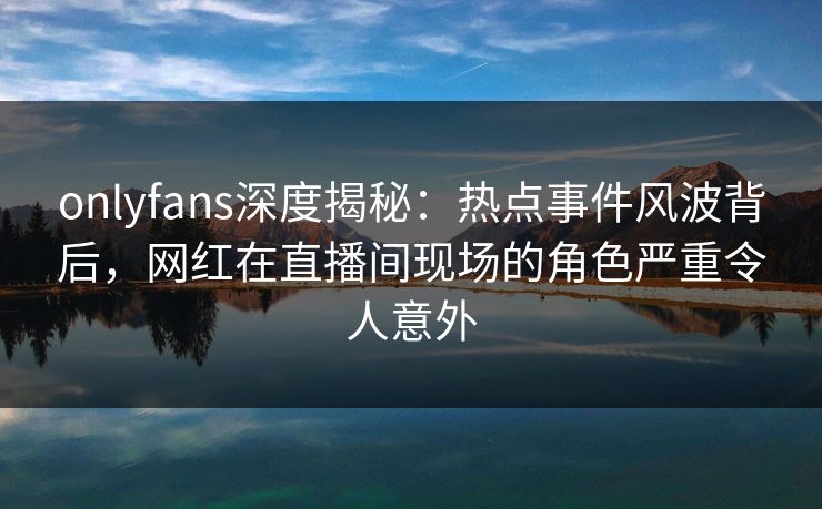 onlyfans深度揭秘：热点事件风波背后，网红在直播间现场的角色严重令人意外