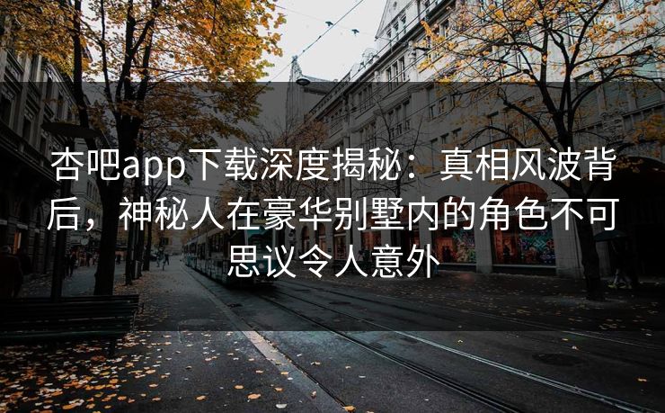 杏吧app下载深度揭秘：真相风波背后，神秘人在豪华别墅内的角色不可思议令人意外