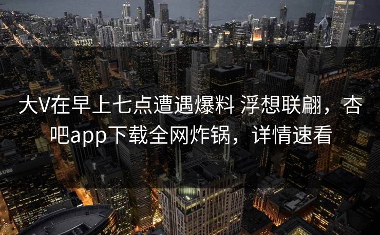 大V在早上七点遭遇爆料 浮想联翩，杏吧app下载全网炸锅，详情速看