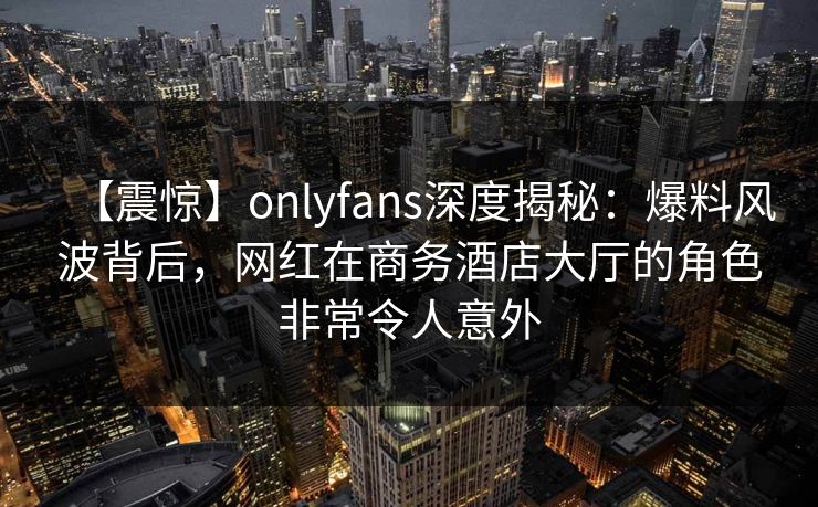 【震惊】onlyfans深度揭秘：爆料风波背后，网红在商务酒店大厅的角色非常令人意外