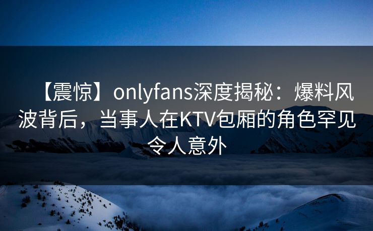 【震惊】onlyfans深度揭秘：爆料风波背后，当事人在KTV包厢的角色罕见令人意外