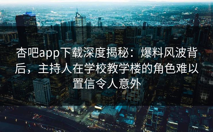 杏吧app下载深度揭秘：爆料风波背后，主持人在学校教学楼的角色难以置信令人意外