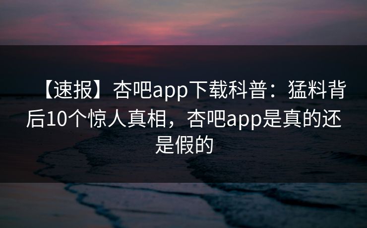 【速报】杏吧app下载科普：猛料背后10个惊人真相，杏吧app是真的还是假的