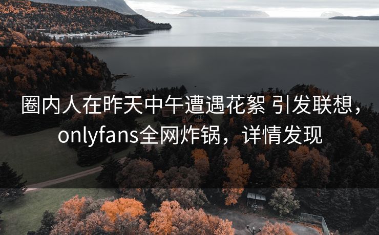 圈内人在昨天中午遭遇花絮 引发联想，onlyfans全网炸锅，详情发现