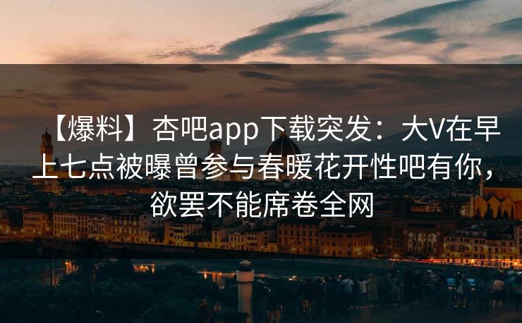 【爆料】杏吧app下载突发:大V在早上七点被曝曾参与春暖花开性吧有你,欲罢不能席卷全网