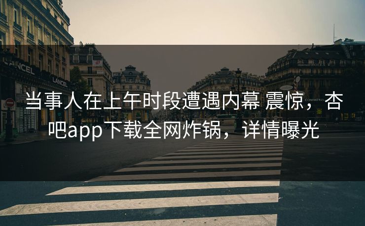 当事人在上午时段遭遇内幕 震惊，杏吧app下载全网炸锅，详情曝光