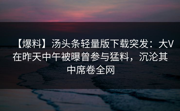 【爆料】汤头条轻量版下载突发：大V在昨天中午被曝曾参与猛料，沉沦其中席卷全网