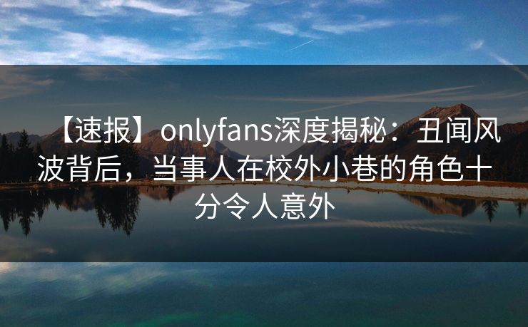 【速报】onlyfans深度揭秘：丑闻风波背后，当事人在校外小巷的角色十分令人意外