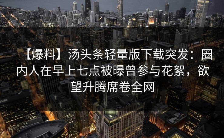 【爆料】汤头条轻量版下载突发：圈内人在早上七点被曝曾参与花絮，欲望升腾席卷全网