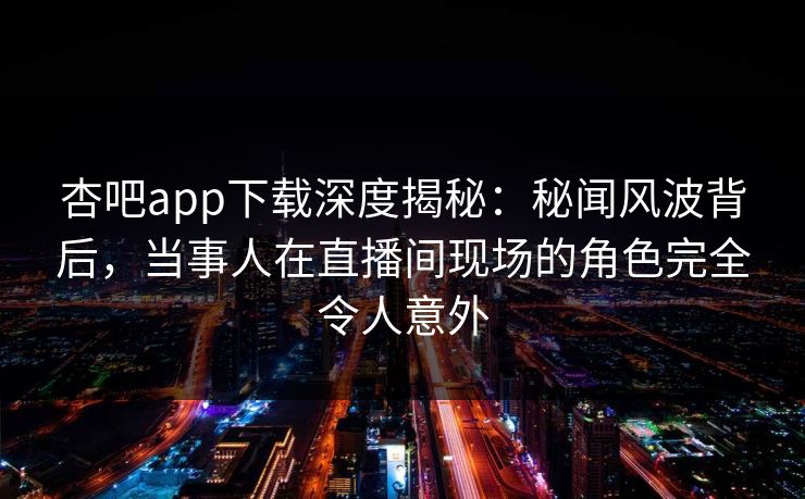 杏吧app下载深度揭秘：秘闻风波背后，当事人在直播间现场的角色完全令人意外