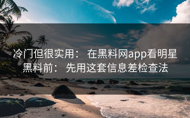冷门但很实用： 在黑料网app看明星黑料前： 先用这套信息差检查法