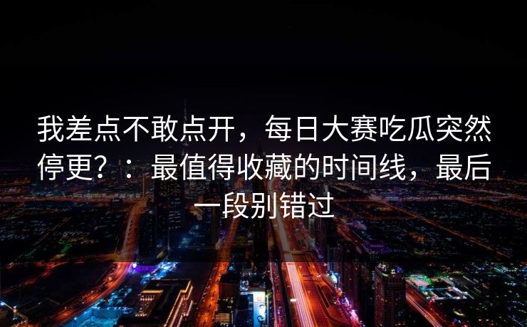 我差点不敢点开,每日大赛吃瓜突然停更?:最值得收藏的时间线,最后一段别错过