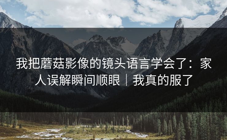 我把蘑菇影像的镜头语言学会了：家人误解瞬间顺眼｜我真的服了