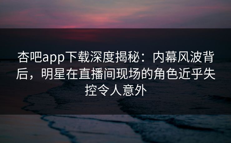 杏吧app下载深度揭秘：内幕风波背后，明星在直播间现场的角色近乎失控令人意外