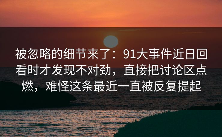 被忽略的细节来了：91大事件近日回看时才发现不对劲，直接把讨论区点燃，难怪这条最近一直被反复提起