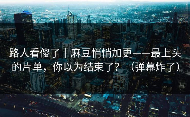 路人看傻了｜麻豆悄悄加更——最上头的片单，你以为结束了？（弹幕炸了）
