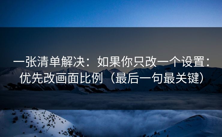 一张清单解决：如果你只改一个设置：优先改画面比例（最后一句最关键）