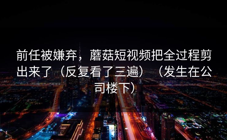 前任被嫌弃，蘑菇短视频把全过程剪出来了（反复看了三遍）（发生在公司楼下）