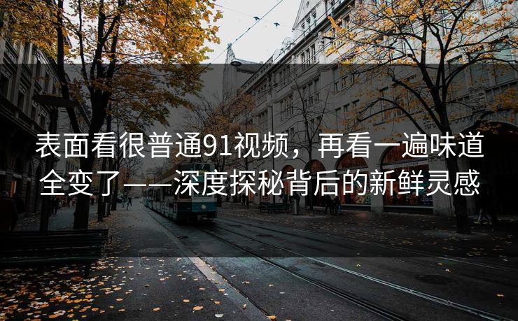 表面看很普通91视频，再看一遍味道全变了——深度探秘背后的新鲜灵感