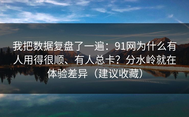 我把数据复盘了一遍：91网为什么有人用得很顺、有人总卡？分水岭就在体验差异（建议收藏）